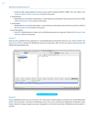 Web Security Testing Guide v4.2
411
Check the SSL Implementation for security issues (Valid Certiﬁcate, BEAST, CRIME, RC4, etc). Refer to the
Testing for Weak Transport Layer Security section of this guide.
4. Authentication.
WebSockets do not handle authentication, normal black-box authentication tests should be carried out. Refer
to the Authentication Testing sections of this guide.
5. Authorization.
WebSockets do not handle authorization, normal black-box authorization tests should be carried out. Refer to
the Authorization Testing sections of this guide.
6. Input Sanitization.
Use ZAP’s WebSocket tab to replay and fuzz WebSocket request and responses. Refer to the Testing for Data
Validation sections of this guide.
Example 1
Once we have identiﬁed that the application is using WebSockets (as described above) we can use the OWASP Zed
Attack Proxy (ZAP) to intercept the WebSocket request and responses. ZAP can then be used to replay and fuzz the
WebSocket request/responses.
Figure 4.11.10-1: ZAP WebSockets
Example 2
Using a WebSocket client (one can be found in the Tools section below) attempt to connect to the remote WebSocket
server. If the connection is allowed the WebSocket server may not be checking the WebSocket handshake’s origin
header. Attempt to replay requests previously intercepted to verify that cross-domain WebSocket communication is
possible.
 