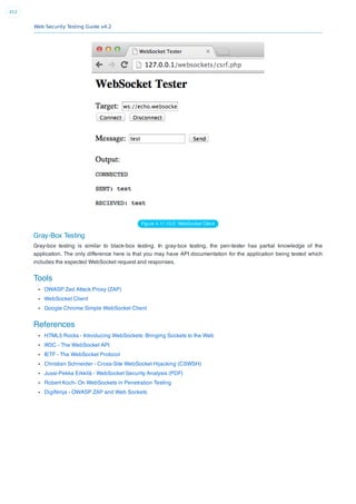 Web Security Testing Guide v4.2
412
Figure 4.11.10-2: WebSocket Client
Gray-Box Testing
Gray-box testing is similar to black-box testing. In gray-box testing, the pen-tester has partial knowledge of the
application. The only difference here is that you may have API documentation for the application being tested which
includes the expected WebSocket request and responses.
Tools
OWASP Zed Attack Proxy (ZAP)
WebSocket Client
Google Chrome Simple WebSocket Client
References
HTML5 Rocks - Introducing WebSockets: Bringing Sockets to the Web
W3C - The WebSocket API
IETF - The WebSocket Protocol
Christian Schneider - Cross-Site WebSocket Hijacking (CSWSH)
Jussi-Pekka Erkkilä - WebSocket Security Analysis (PDF)
Robert Koch- On WebSockets in Penetration Testing
DigiNinja - OWASP ZAP and Web Sockets
 