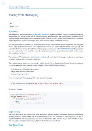 Web Security Testing Guide v4.2
413
Testing Web Messaging
ID
WSTG-CLNT-11
Summary
Web Messaging (also known as Cross Document Messaging) allows applications running on different domains to
communicate in a secure manner. Before the introduction of web messaging, the communication of different origins
(between iframes, tabs and windows) was restricted by the same origin policy and enforced by the browser. Developers
used multiple hacks in order to accomplish these tasks, and most of them were mainly insecure.
This restriction within the browser is in place to prevent a malicious website from reading conﬁdential data from other
iframes, tabs, etc; however, there are some legitimate cases where two trusted websites need to exchange data with
each other. To meet this need, Cross Document Messaging was introduced in the WHATWG HTML5 draft speciﬁcation
and was implemented in all major browsers. It enables secure communications between multiple origins across
iframes, tabs and windows.
The messaging API introduced the postMessage() method, with which plain-text messages can be sent cross-origin. It
consists of two parameters: message, and domain.
There are some security concerns when using * as the domain that we discuss below. In order to receive messages,
the receiving website needs to add a new event handler, which has the following attributes:
Data, the content of the incoming message;
Origin of the sender document; and
Source, the source window.
Here is an example of the messaging API in use. To send a message:
iframe1.contentWindow.postMessage("Hello world","http://www.example.com");
To receive a message:
window.addEventListener("message", handler, true);
function handler(event) {
if(event.origin === 'chat.example.com') {
/* process message (event.data) */
} else {
/* ignore messages from untrusted domains */
}
}
Origin Security
The origin is made up of a scheme, host name, and port. It uniquely identiﬁes the domain sending or receiving the
message, and does not include the path or the fragment part of the URL. For instance, https://example.com will be
considered different from http://example.com because the schema of the former is https , while the latter is http .
This also applies to web servers running in the same domain but on different ports.
Test Objectives
 