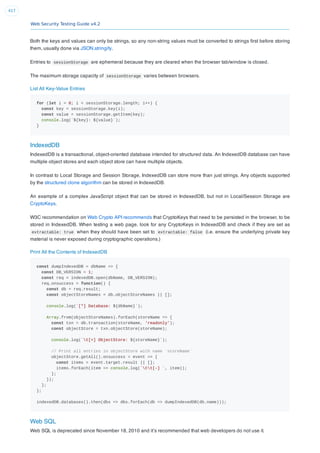Web Security Testing Guide v4.2
417
Both the keys and values can only be strings, so any non-string values must be converted to strings ﬁrst before storing
them, usually done via JSON.stringify.
Entries to sessionStorage are ephemeral because they are cleared when the browser tab/window is closed.
The maximum storage capacity of sessionStorage varies between browsers.
List All Key-Value Entries
for (let i = 0; i < sessionStorage.length; i++) {
const key = sessionStorage.key(i);
const value = sessionStorage.getItem(key);
console.log(`${key}: ${value}`);
}
IndexedDB
IndexedDB is a transactional, object-oriented database intended for structured data. An IndexedDB database can have
multiple object stores and each object store can have multiple objects.
In contrast to Local Storage and Session Storage, IndexedDB can store more than just strings. Any objects supported
by the structured clone algorithm can be stored in IndexedDB.
An example of a complex JavaScript object that can be stored in IndexedDB, but not in Local/Session Storage are
CryptoKeys.
W3C recommendation on Web Crypto API recommends that CryptoKeys that need to be persisted in the browser, to be
stored in IndexedDB. When testing a web page, look for any CryptoKeys in IndexedDB and check if they are set as
extractable: true when they should have been set to extractable: false (i.e. ensure the underlying private key
material is never exposed during cryptographic operations.)
Print All the Contents of IndexedDB
const dumpIndexedDB = dbName => {
const DB_VERSION = 1;
const req = indexedDB.open(dbName, DB_VERSION);
req.onsuccess = function() {
const db = req.result;
const objectStoreNames = db.objectStoreNames || [];
console.log(`[*] Database: ${dbName}`);
Array.from(objectStoreNames).forEach(storeName => {
const txn = db.transaction(storeName, 'readonly');
const objectStore = txn.objectStore(storeName);
console.log(`t[+] ObjectStore: ${storeName}`);
// Print all entries in objectStore with name `storeName`
objectStore.getAll().onsuccess = event => {
const items = event.target.result || [];
items.forEach(item => console.log(`tt[-] `, item));
};
});
};
};
indexedDB.databases().then(dbs => dbs.forEach(db => dumpIndexedDB(db.name)));
Web SQL
Web SQL is deprecated since November 18, 2010 and it’s recommended that web developers do not use it.
 