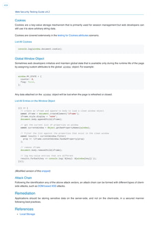 Web Security Testing Guide v4.2
418
Cookies
Cookies are a key-value storage mechanism that is primarily used for session management but web developers can
still use it to store arbitrary string data.
Cookies are covered extensively in the testing for Cookies attributes scenario.
List All Cookies
console.log(window.document.cookie);
Global Window Object
Sometimes web developers initialize and maintain global state that is available only during the runtime life of the page
by assigning custom attributes to the global window object. For example:
window.MY_STATE = {
counter: 0,
flag: false,
};
Any data attached on the window object will be lost when the page is refreshed or closed.
List All Entries on the Window Object
(() => {
// create an iframe and append to body to load a clean window object
const iframe = document.createElement('iframe');
iframe.style.display = 'none';
document.body.appendChild(iframe);
// get the current list of properties on window
const currentWindow = Object.getOwnPropertyNames(window);
// filter the list against the properties that exist in the clean window
const results = currentWindow.filter(
prop => !iframe.contentWindow.hasOwnProperty(prop)
);
// remove iframe
document.body.removeChild(iframe);
// log key-value entries that are different
results.forEach(key => console.log(`${key}: ${window[key]}`));
})();
(Modiﬁed version of this snippet)
Attack Chain
Following the identiﬁcation any of the above attack vectors, an attack chain can be formed with different types of client-
side attacks, such as DOM based XSS attacks.
Remediation
Applications should be storing sensitive data on the server-side, and not on the client-side, in a secured manner
following best practices.
References
Local Storage
 