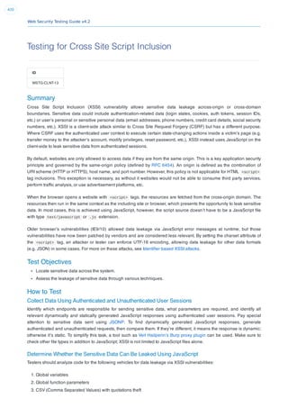 Web Security Testing Guide v4.2
420
Testing for Cross Site Script Inclusion
ID
WSTG-CLNT-13
Summary
Cross Site Script Inclusion (XSSI) vulnerability allows sensitive data leakage across-origin or cross-domain
boundaries. Sensitive data could include authentication-related data (login states, cookies, auth tokens, session IDs,
etc.) or user’s personal or sensitive personal data (email addresses, phone numbers, credit card details, social security
numbers, etc.). XSSI is a client-side attack similar to Cross Site Request Forgery (CSRF) but has a different purpose.
Where CSRF uses the authenticated user context to execute certain state-changing actions inside a victim’s page (e.g.
transfer money to the attacker’s account, modify privileges, reset password, etc.), XSSI instead uses JavaScript on the
client-side to leak sensitive data from authenticated sessions.
By default, websites are only allowed to access data if they are from the same origin. This is a key application security
principle and governed by the same-origin policy (deﬁned by RFC 6454). An origin is deﬁned as the combination of
URI scheme (HTTP or HTTPS), host name, and port number. However, this policy is not applicable for HTML <script>
tag inclusions. This exception is necessary, as without it websites would not be able to consume third party services,
perform trafﬁc analysis, or use advertisement platforms, etc.
When the browser opens a website with <script> tags, the resources are fetched from the cross-origin domain. The
resources then run in the same context as the including site or browser, which presents the opportunity to leak sensitive
data. In most cases, this is achieved using JavaScript, however, the script source doesn’t have to be a JavaScript ﬁle
with type text/javascript or .js extension.
Older browser’s vulnerabilities (IE9/10) allowed data leakage via JavaScript error messages at runtime, but those
vulnerabilities have now been patched by vendors and are considered less relevant. By setting the charset attribute of
the <script> tag, an attacker or tester can enforce UTF-16 encoding, allowing data leakage for other data formats
(e.g. JSON) in some cases. For more on these attacks, see Identiﬁer based XSSI attacks.
Test Objectives
Locate sensitive data across the system.
Assess the leakage of sensitive data through various techniques.
How to Test
Collect Data Using Authenticated and Unauthenticated User Sessions
Identify which endpoints are responsible for sending sensitive data, what parameters are required, and identify all
relevant dynamically and statically generated JavaScript responses using authenticated user sessions. Pay special
attention to sensitive data sent using JSONP. To ﬁnd dynamically generated JavaScript responses, generate
authenticated and unauthenticated requests, then compare them. If they’re different, it means the response is dynamic;
otherwise it’s static. To simplify this task, a tool such as Veit Hailperin’s Burp proxy plugin can be used. Make sure to
check other ﬁle types in addition to JavaScript; XSSI is not limited to JavaScript ﬁles alone.
Determine Whether the Sensitive Data Can Be Leaked Using JavaScript
Testers should analyze code for the following vehicles for data leakage via XSSI vulnerabilities:
1. Global variables
2. Global function parameters
3. CSV (Comma Separated Values) with quotations theft
 