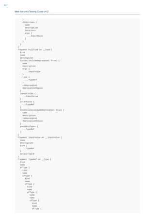 Web Security Testing Guide v4.2
427
}
directives {
name
description
locations
args {
...InputValue
}
}
}
}
fragment FullType on __Type {
kind
name
description
fields(includeDeprecated: true) {
name
description
args {
...InputValue
}
type {
...TypeRef
}
isDeprecated
deprecationReason
}
inputFields {
...InputValue
}
interfaces {
...TypeRef
}
enumValues(includeDeprecated: true) {
name
description
isDeprecated
deprecationReason
}
possibleTypes {
...TypeRef
}
}
fragment InputValue on __InputValue {
name
description
type {
...TypeRef
}
defaultValue
}
fragment TypeRef on __Type {
kind
name
ofType {
kind
name
ofType {
kind
name
ofType {
kind
name
ofType {
kind
name
ofType {
kind
name
ofType {
 