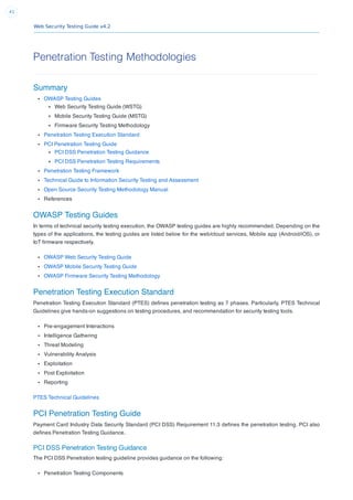 Web Security Testing Guide v4.2
41
Penetration Testing Methodologies
Summary
OWASP Testing Guides
Web Security Testing Guide (WSTG)
Mobile Security Testing Guide (MSTG)
Firmware Security Testing Methodology
Penetration Testing Execution Standard
PCI Penetration Testing Guide
PCI DSS Penetration Testing Guidance
PCI DSS Penetration Testing Requirements
Penetration Testing Framework
Technical Guide to Information Security Testing and Assessment
Open Source Security Testing Methodology Manual
References
OWASP Testing Guides
In terms of technical security testing execution, the OWASP testing guides are highly recommended. Depending on the
types of the applications, the testing guides are listed below for the web/cloud services, Mobile app (Android/iOS), or
IoT ﬁrmware respectively.
OWASP Web Security Testing Guide
OWASP Mobile Security Testing Guide
OWASP Firmware Security Testing Methodology
Penetration Testing Execution Standard
Penetration Testing Execution Standard (PTES) deﬁnes penetration testing as 7 phases. Particularly, PTES Technical
Guidelines give hands-on suggestions on testing procedures, and recommendation for security testing tools.
Pre-engagement Interactions
Intelligence Gathering
Threat Modeling
Vulnerability Analysis
Exploitation
Post Exploitation
Reporting
PTES Technical Guidelines
PCI Penetration Testing Guide
Payment Card Industry Data Security Standard (PCI DSS) Requirement 11.3 deﬁnes the penetration testing. PCI also
deﬁnes Penetration Testing Guidance.
PCI DSS Penetration Testing Guidance
The PCI DSS Penetration testing guideline provides guidance on the following:
Penetration Testing Components
 