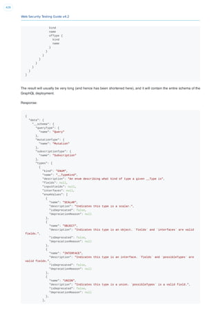 Web Security Testing Guide v4.2
428
kind
name
ofType {
kind
name
}
}
}
}
}
}
}
}
The result will usually be very long (and hence has been shortened here), and it will contain the entire schema of the
GraphQL deployment.
Response:
{
"data": {
"__schema": {
"queryType": {
"name": "Query"
},
"mutationType": {
"name": "Mutation"
},
"subscriptionType": {
"name": "Subscription"
},
"types": [
{
"kind": "ENUM",
"name": "__TypeKind",
"description": "An enum describing what kind of type a given __Type is",
"fields": null,
"inputFields": null,
"interfaces": null,
"enumValues": [
{
"name": "SCALAR",
"description": "Indicates this type is a scalar.",
"isDeprecated": false,
"deprecationReason": null
},
{
"name": "OBJECT",
"description": "Indicates this type is an object. `fields` and `interfaces` are valid
fields.",
"isDeprecated": false,
"deprecationReason": null
},
{
"name": "INTERFACE",
"description": "Indicates this type is an interface. `fields` and `possibleTypes` are
valid fields.",
"isDeprecated": false,
"deprecationReason": null
},
{
"name": "UNION",
"description": "Indicates this type is a union. `possibleTypes` is a valid field.",
"isDeprecated": false,
"deprecationReason": null
},
],
 