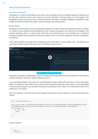 Web Security Testing Guide v4.2
431
Introspection Conclusion
Introspection is a useful tool that allows users to gain more information about the GraphQL deployment. However, this
will also allow malicious users to gain access to the same information. The best practice is to limit access to the
introspection queries, since some tools or requests might fail if this feature is disabled altogether. As GraphQL usually
bridges to the back end APIs of the system, it’s better to enforce strict access control.
Authorization
Introspection is the ﬁrst place to look for authorization problems. As noted, access to introspection should be restricted
as it allows for data extraction and data gathering. Once a tester has access to the schema and knowledge of the
sensitive information there is to extract, they should then send queries that will not be blocked due to insufﬁcient
privileges. GraphQL does not enforce permissions by default, and so it is up to the application to perform authorization
enforcement.
In the earlier examples, the output of the introspection query shows there is a query called auth . This seems like a
good place to extract sensitive information such as API tokens, passwords, etc.
Figure 12.1-4: GraphQL Auth Query API
Testing the authorization implementation varies from deployment to deployment since each schema will have different
sensitive information, and hence, different targets to focus on.
In this vulnerable example, every user (even unauthenticated) can gain access to the auth tokens of every veterinarian
listed in the database. These tokens can be used to perform additional actions the schema allows, such as associating
or disassociating a dog from any speciﬁed veterinarian using mutations, even if there is no matching auth token for the
veterinarian in the request.
Here is an example in which the tester uses an extracted token they do not own to perform an action as the veterinarian
“Benoit”:
query brokenAccessControl {
myInfo(accessToken:"eyJ0eXAiOiJKV1QiLCJhbGciOiJIUzI1NiJ9.eyJhdWQiOiJwb2MiLCJzdWIiOiJKdWxpZW4iLCJpc3M
iOiJBdXRoU3lzdGVtIiwiZXhwIjoxNjAzMjkxMDE2fQ.r3r0hRX_t7YLiZ2c2NronQ0eJp8fSs-sOUpLyK844ew",
veterinaryId: 2){
id, name, dogs {
name
}
}
}
And the response:
{
"data": {
"myInfo": {
 