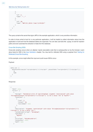 Web Security Testing Guide v4.2
433
},
{
"id": 3,
"name": "..."
},
{
"id": 50,
"name": "$Nf!S?(.}DtV2~:Txw6:?;D!M+Z34^"
}
]
}
}
The query contains the secret that signs JWTs in the example application, which is very sensitive information.
In order to know what to look for in any particular application, it will be helpful to collect information about how the
application is built and how the database tables are organized. You can also use tools like sqlmap to look for injection
paths and even automate the extraction of data from the database.
Cross-Site Scripting (XSS)
Cross-site scripting occurs when an attacker injects executable code that is subsequently run by the browser. Learn
about tests for XSS in the Input Validation chapter. You may test for reﬂected XSS using a payload from Testing for
Reﬂected Cross Site Scripting.
In this example, errors might reﬂect the input and could cause XSS to occur.
Payload:
query xss {
myInfo(veterinaryId:"<script>alert('1')</script>" ,accessToken:"<script>alert('1')</script>") {
id
name
}
}
Response:
{
"data": null,
"errors": [
{
"message": "Validation error of type WrongType: argument 'veterinaryId' with value
'StringValue{value='<script>alert('1')</script>'}' is not a valid 'Int' @ 'myInfo'",
"locations": [
{
"line": 2,
"column": 10,
"sourceName": null
}
],
"description": "argument 'veterinaryId' with value 'StringValue{value='<script>alert('1')
</script>'}' is not a valid 'Int'",
"validationErrorType": "WrongType",
"queryPath": [
"myInfo"
],
"errorType": "ValidationError",
"extensions": null,
"path": null
}
 