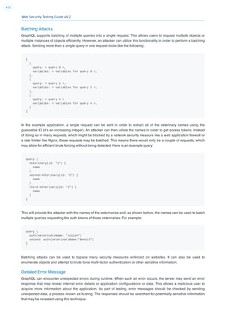 Web Security Testing Guide v4.2
435
Batching Attacks
GraphQL supports batching of multiple queries into a single request. This allows users to request multiple objects or
multiple instances of objects efﬁciently. However, an attacker can utilize this functionality in order to perform a batching
attack. Sending more than a single query in one request looks like the following:
[
{
query: < query 0 >,
variables: < variables for query 0 >,
},
{
query: < query 1 >,
variables: < variables for query 1 >,
},
{
query: < query n >
variables: < variables for query n >,
}
]
In the example application, a single request can be sent in order to extract all of the veterinary names using the
guessable ID (it’s an increasing integer). An attacker can then utilize the names in order to get access tokens. Instead
of doing so in many requests, which might be blocked by a network security measure like a web application ﬁrewall or
a rate limiter like Nginx, these requests may be batched. This means there would only be a couple of requests, which
may allow for efﬁcient brute forcing without being detected. Here is an example query:
query {
Veterinary(id: "1") {
name
}
second:Veterinary(id: "2") {
name
}
third:Veterinary(id: "3") {
name
}
}
This will provide the attacker with the names of the veterinaries and, as shown before, the names can be used to batch
multiple queries requesting the auth tokens of those veterinaries. For example:
query {
auth(veterinaryName: "Julien")
second: auth(veterinaryName:"Benoit")
}
Batching attacks can be used to bypass many security measures enforced on websites. It can also be used to
enumerate objects and attempt to brute force multi-factor authentication or other sensitive information.
Detailed Error Message
GraphQL can encounter unexpected errors during runtime. When such an error occurs, the server may send an error
response that may reveal internal error details or application conﬁgurations or data. This allows a malicious user to
acquire more information about the application. As part of testing, error messages should be checked by sending
unexpected data, a process known as fuzzing. The responses should be searched for potentially sensitive information
that may be revealed using this technique.
 