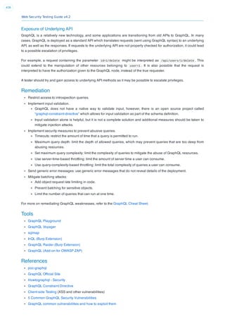 Web Security Testing Guide v4.2
436
Exposure of Underlying API
GraphQL is a relatively new technology, and some applications are transitioning from old APIs to GraphQL. In many
cases, GraphQL is deployed as a standard API which translates requests (sent using GraphQL syntax) to an underlying
API, as well as the responses. If requests to the underlying API are not properly checked for authorization, it could lead
to a possible escalation of privileges.
For example, a request containing the parameter id=1/delete might be interpreted as /api/users/1/delete . This
could extend to the manipulation of other resources belonging to user=1 . It is also possible that the request is
interpreted to have the authorization given to the GraphQL node, instead of the true requester.
A tester should try and gain access to underlying API methods as it may be possible to escalate privileges.
Remediation
Restrict access to introspection queries.
Implement input validation.
GraphQL does not have a native way to validate input, however, there is an open source project called
“graphql-constraint-directive” which allows for input validation as part of the schema deﬁnition.
Input validation alone is helpful, but it is not a complete solution and additional measures should be taken to
mitigate injection attacks.
Implement security measures to prevent abusive queries.
Timeouts: restrict the amount of time that a query is permitted to run.
Maximum query depth: limit the depth of allowed queries, which may prevent queries that are too deep from
abusing resources.
Set maximum query complexity: limit the complexity of queries to mitigate the abuse of GraphQL resources.
Use server-time-based throttling: limit the amount of server time a user can consume.
Use query-complexity-based throttling: limit the total complexity of queries a user can consume.
Send generic error messages: use generic error messages that do not reveal details of the deployment.
Mitigate batching attacks:
Add object request rate limiting in code.
Prevent batching for sensitive objects.
Limit the number of queries that can run at one time.
For more on remediating GraphQL weaknesses, refer to the GraphQL Cheat Sheet.
Tools
GraphQL Playground
GraphQL Voyager
sqlmap
InQL (Burp Extension)
GraphQL Raider (Burp Extension)
GraphQL (Add-on for OWASP ZAP)
References
poc-graphql
GraphQL Ofﬁcial Site
Howtographql - Security
GraphQL Constraint Directive
Client-side Testing (XSS and other vulnerabilities)
5 Common GraphQL Security Vulnerabilities
GraphQL common vulnerabilities and how to exploit them
 