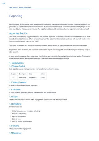 Web Security Testing Guide v4.2
438
Reporting
Performing the technical side of the assessment is only half of the overall assessment process. The ﬁnal product is the
production of a well written and informative report. A report should be easy to understand and should highlight all the
risks found during the assessment phase. The report should appeal to both executive management and technical staff.
About this Section
This guide provides only suggestions about one possible approach to reporting, and should not be treated as as strict
rules that must be followed. When considering any of the recommendations below, always ask yourself whether the
recommendation would improve your report.
This guide to reporting is a best ﬁt for consultancy-based reports. It may be overkill for internal or bug bounty reports.
Regardless of the audience, it’s advisable to secure the report and encrypt it to ensure that only the receiving party is
able to use it.
A good report helps your client understand your ﬁndings and highlights the quality of your technical testing. The quality
of the technical testing is completely irrelevant if the client can’t understand your ﬁndings.
1. Introduction
1.1 Version Control
Sets report changes, mostly presented in a table format such as the below.
Version Description Date Author
1.0 Initial report DD/MM/YYYY J. Doe
1.2 Table of Contents
A table of contents page for the document.
1.3 The Team
A list of the team members detailing their expertise and qualiﬁcations.
1.4 Scope
The boundaries and the needs of the engagement agreed upon with the organization.
1.5 Limitations
Limitations can be:
Out-of-bounds areas in relation to testing.
Broken functionality.
Lack of cooperation.
Lack of time.
Lack of access or credentials.
1.6 Timeline
The duration of the engagement.
1.7 Disclaimer
 