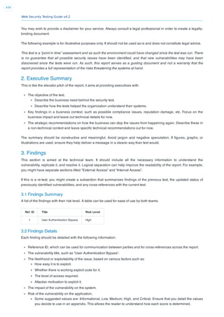 Web Security Testing Guide v4.2
439
You may wish to provide a disclaimer for your service. Always consult a legal professional in order to create a legally-
binding document.
The following example is for illustrative purposes only. It should not be used as-is and does not constitute legal advice.
This test is a “point in time” assessment and as such the environment could have changed since the test was run. There
is no guarantee that all possible security issues have been identiﬁed, and that new vulnerabilities may have been
discovered since the tests were run. As such, this report serves as a guiding document and not a warranty that the
report provides a full representation of the risks threatening the systems at hand.
2. Executive Summary
This is like the elevator pitch of the report, it aims at providing executives with:
The objective of the test.
Describe the business need behind the security test.
Describe how the tests helped the organization understand their systems.
Key ﬁndings in a business context, such as possible compliance issues, reputation damage, etc. Focus on the
business impact and leave out technical details for now.
The strategic recommendations on how the business can stop the issues from happening again. Describe these in
a non-technical context and leave speciﬁc technical recommendations out for now.
The summary should be constructive and meaningful. Avoid jargon and negative speculation. If ﬁgures, graphs, or
illustrations are used, ensure they help deliver a message in a clearer way than text would.
3. Findings
This section is aimed at the technical team. It should include all the necessary information to understand the
vulnerability, replicate it, and resolve it. Logical separation can help improve the readability of the report. For example,
you might have separate sections titled “External Access” and “Internal Access”.
If this is a re-test, you might create a subsection that summarizes ﬁndings of the previous test, the updated status of
previously identiﬁed vulnerabilities, and any cross-references with the current test.
3.1 Findings Summary
A list of the ﬁndings with their risk level. A table can be used for ease of use by both teams.
Ref. ID Title Risk Level
1 User Authentication Bypass High
3.2 Findings Details
Each ﬁnding should be detailed with the following information:
Reference ID, which can be used for communication between parties and for cross-references across the report.
The vulnerability title, such as “User Authentication Bypass”.
The likelihood or exploitability of the issue, based on various factors such as:
How easy it is to exploit.
Whether there is working exploit code for it.
The level of access required.
Attacker motivation to exploit it.
The impact of the vulnerability on the system.
Risk of the vulnerability on the application.
Some suggested values are: Informational, Low, Medium, High, and Critical. Ensure that you detail the values
you decide to use in an appendix. This allows the reader to understand how each score is determined.
 