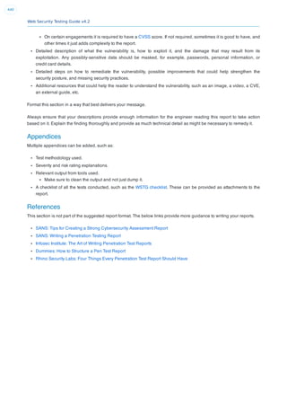 Web Security Testing Guide v4.2
440
On certain engagements it is required to have a CVSS score. If not required, sometimes it is good to have, and
other times it just adds complexity to the report.
Detailed description of what the vulnerability is, how to exploit it, and the damage that may result from its
exploitation. Any possibly-sensitive data should be masked, for example, passwords, personal information, or
credit card details.
Detailed steps on how to remediate the vulnerability, possible improvements that could help strengthen the
security posture, and missing security practices.
Additional resources that could help the reader to understand the vulnerability, such as an image, a video, a CVE,
an external guide, etc.
Format this section in a way that best delivers your message.
Always ensure that your descriptions provide enough information for the engineer reading this report to take action
based on it. Explain the ﬁnding thoroughly and provide as much technical detail as might be necessary to remedy it.
Appendices
Multiple appendices can be added, such as:
Test methodology used.
Severity and risk rating explanations.
Relevant output from tools used.
Make sure to clean the output and not just dump it.
A checklist of all the tests conducted, such as the WSTG checklist. These can be provided as attachments to the
report.
References
This section is not part of the suggested report format. The below links provide more guidance to writing your reports.
SANS: Tips for Creating a Strong Cybersecurity Assessment Report
SANS: Writing a Penetration Testing Report
Infosec Institute: The Art of Writing Penetration Test Reports
Dummies: How to Structure a Pen Test Report
Rhino Security Labs: Four Things Every Penetration Test Report Should Have
 