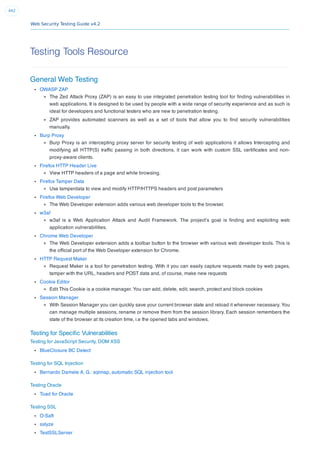 Web Security Testing Guide v4.2
442
Testing Tools Resource
General Web Testing
OWASP ZAP
The Zed Attack Proxy (ZAP) is an easy to use integrated penetration testing tool for ﬁnding vulnerabilities in
web applications. It is designed to be used by people with a wide range of security experience and as such is
ideal for developers and functional testers who are new to penetration testing.
ZAP provides automated scanners as well as a set of tools that allow you to ﬁnd security vulnerabilities
manually.
Burp Proxy
Burp Proxy is an intercepting proxy server for security testing of web applications it allows Intercepting and
modifying all HTTP(S) trafﬁc passing in both directions, it can work with custom SSL certiﬁcates and non-
proxy-aware clients.
Firefox HTTP Header Live
View HTTP headers of a page and while browsing.
Firefox Tamper Data
Use tamperdata to view and modify HTTP/HTTPS headers and post parameters
Firefox Web Developer
The Web Developer extension adds various web developer tools to the browser.
w3af
w3af is a Web Application Attack and Audit Framework. The project’s goal is ﬁnding and exploiting web
application vulnerabilities.
Chrome Web Developer
The Web Developer extension adds a toolbar button to the browser with various web developer tools. This is
the ofﬁcial port of the Web Developer extension for Chrome.
HTTP Request Maker
Request Maker is a tool for penetration testing. With it you can easily capture requests made by web pages,
tamper with the URL, headers and POST data and, of course, make new requests
Cookie Editor
Edit This Cookie is a cookie manager. You can add, delete, edit, search, protect and block cookies
Session Manager
With Session Manager you can quickly save your current browser state and reload it whenever necessary. You
can manage multiple sessions, rename or remove them from the session library. Each session remembers the
state of the browser at its creation time, i.e the opened tabs and windows.
Testing for Speciﬁc Vulnerabilities
Testing for JavaScript Security, DOM XSS
BlueClosure BC Detect
Testing for SQL Injection
Bernardo Damele A. G.: sqlmap, automatic SQL injection tool
Testing Oracle
Toad for Oracle
Testing SSL
O-Saft
sslyze
TestSSLServer
 