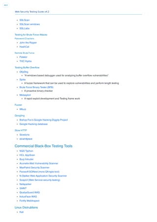 Web Security Testing Guide v4.2
443
SSLScan
SSLScan windows
SSLLabs
Testing for Brute Force Attacks
Password Crackers
John the Ripper
HashCat
Remote Brute Force
Patator
THC Hydra
Testing Buffer Overﬂow
OllyDbg
“A windows based debugger used for analyzing buffer overﬂow vulnerabilities”
Spike
A fuzzer framework that can be used to explore vulnerabilities and perform length testing
Brute Force Binary Tester (BFB)
A proactive binary checker
Metasploit
A rapid exploit development and Testing frame work
Fuzzer
Wfuzz
Googling
Bishop Fox’s Google Hacking Diggity Project
Google Hacking database
Slow HTTP
Slowloris
slowhttptest
Commercial Black-Box Testing Tools
NGS Typhon
HCL AppScan
Burp Intruder
Acunetix Web Vulnerability Scanner
MaxPatrol Security Scanner
Parasoft SOAtest (more QA-type tool)
N-Stalker Web Application Security Scanner
SoapUI (Web Service security testing)
Netsparker
SAINT
QualysGuard WAS
IndusFace WAS
Fortify WebInspect
Linux Distrubtions
Kali
 