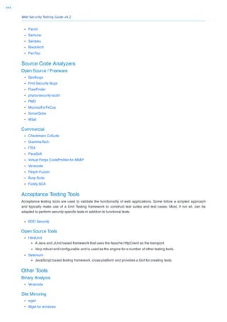 Web Security Testing Guide v4.2
444
Parrot
Samurai
Santoku
BlackArch
PenToo
Source Code Analyzers
Open Source / Freeware
Spotbugs
Find Security Bugs
FlawFinder
phpcs-security-audit
PMD
Microsoft’s FxCop
SonarQube
W3af
Commercial
Checkmarx CxSuite
GrammaTech
ITS4
ParaSoft
Virtual Forge CodeProﬁler for ABAP
Veracode
Peach Fuzzer
Burp Suite
Fortify SCA
Acceptance Testing Tools
Acceptance testing tools are used to validate the functionality of web applications. Some follow a scripted approach
and typically make use of a Unit Testing framework to construct test suites and test cases. Most, if not all, can be
adapted to perform security speciﬁc tests in addition to functional tests.
BDD Security
Open Source Tools
HtmlUnit
A Java and JUnit based framework that uses the Apache HttpClient as the transport.
Very robust and conﬁgurable and is used as the engine for a number of other testing tools.
Selenium
JavaScript based testing framework, cross-platform and provides a GUI for creating tests.
Other Tools
Binary Analysis
Veracode
Site Mirroring
wget
Wget for windows
 