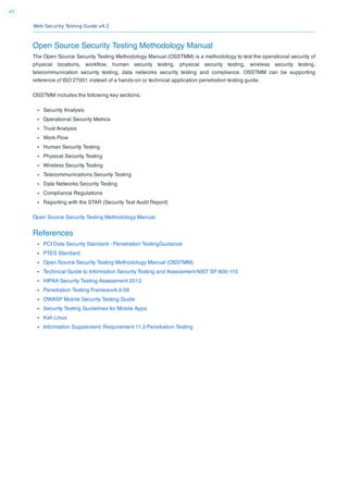 Web Security Testing Guide v4.2
43
Open Source Security Testing Methodology Manual
The Open Source Security Testing Methodology Manual (OSSTMM) is a methodology to test the operational security of
physical locations, workﬂow, human security testing, physical security testing, wireless security testing,
telecommunication security testing, data networks security testing and compliance. OSSTMM can be supporting
reference of ISO 27001 instead of a hands-on or technical application penetration testing guide.
OSSTMM includes the following key sections:
Security Analysis
Operational Security Metrics
Trust Analysis
Work Flow
Human Security Testing
Physical Security Testing
Wireless Security Testing
Telecommunications Security Testing
Data Networks Security Testing
Compliance Regulations
Reporting with the STAR (Security Test Audit Report)
Open Source Security Testing Methodology Manual
References
PCI Data Security Standard - Penetration TestingGuidance
PTES Standard
Open Source Security Testing Methodology Manual (OSSTMM)
Technical Guide to Information Security Testing and Assessment NIST SP 800-115
HIPAA Security Testing Assessment 2012
Penetration Testing Framework 0.59
OWASP Mobile Security Testing Guide
Security Testing Guidelines for Mobile Apps
Kali Linux
Information Supplement: Requirement 11.3 Penetration Testing
 