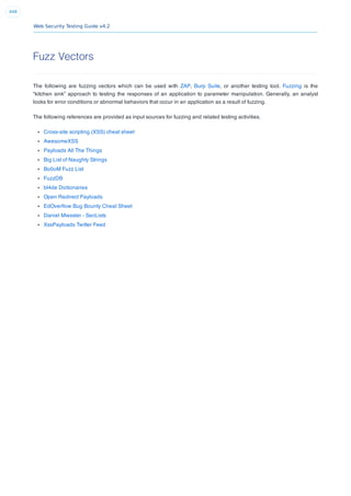Web Security Testing Guide v4.2
448
Fuzz Vectors
The following are fuzzing vectors which can be used with ZAP, Burp Suite, or another testing tool. Fuzzing is the
“kitchen sink” approach to testing the responses of an application to parameter manipulation. Generally, an analyst
looks for error conditions or abnormal behaviors that occur in an application as a result of fuzzing.
The following references are provided as input sources for fuzzing and related testing activities.
Cross-site scripting (XSS) cheat sheet
AwesomeXSS
Payloads All The Things
Big List of Naughty Strings
Bo0oM Fuzz List
FuzzDB
bl4de Dictionaries
Open Redirect Payloads
EdOverﬂow Bug Bounty Cheat Sheet
Daniel Miessler - SecLists
XssPayloads Twitter Feed
 