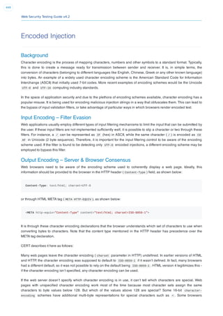 Web Security Testing Guide v4.2
449
Encoded Injection
Background
Character encoding is the process of mapping characters, numbers and other symbols to a standard format. Typically,
this is done to create a message ready for transmission between sender and receiver. It is, in simple terms, the
conversion of characters (belonging to different languages like English, Chinese, Greek or any other known language)
into bytes. An example of a widely used character encoding scheme is the American Standard Code for Information
Interchange (ASCII) that initially used 7-bit codes. More recent examples of encoding schemes would be the Unicode
UTF-8 and UTF-16 computing industry standards.
In the space of application security and due to the plethora of encoding schemes available, character encoding has a
popular misuse. It is being used for encoding malicious injection strings in a way that obfuscates them. This can lead to
the bypass of input validation ﬁlters, or take advantage of particular ways in which browsers render encoded text.
Input Encoding – Filter Evasion
Web applications usually employ different types of input ﬁltering mechanisms to limit the input that can be submitted by
the user. If these input ﬁlters are not implemented sufﬁciently well, it is possible to slip a character or two through these
ﬁlters. For instance, a / can be represented as 2F (hex) in ASCII, while the same character ( / ) is encoded as C0
AF in Unicode (2 byte sequence). Therefore, it is important for the input ﬁltering control to be aware of the encoding
scheme used. If the ﬁlter is found to be detecting only UTF-8 encoded injections, a different encoding scheme may be
employed to bypass this ﬁlter.
Output Encoding – Server & Browser Consensus
Web browsers need to be aware of the encoding scheme used to coherently display a web page. Ideally, this
information should be provided to the browser in the HTTP header ( Content-Type ) ﬁeld, as shown below:
Content-Type: text/html; charset=UTF-8
or through HTML META tag ( META HTTP-EQUIV ), as shown below:
<META http-equiv="Content-Type" content="text/html; charset=ISO-8859-1">
It is through these character encoding declarations that the browser understands which set of characters to use when
converting bytes to characters. Note that the content type mentioned in the HTTP header has precedence over the
META tag declaration.
CERT describes it here as follows:
Many web pages leave the character encoding ( charset parameter in HTTP) undeﬁned. In earlier versions of HTML
and HTTP, the character encoding was supposed to default to ISO-8859-1 if it wasn’t deﬁned. In fact, many browsers
had a different default, so it was not possible to rely on the default being ISO-8859-1 . HTML version 4 legitimizes this -
if the character encoding isn’t speciﬁed, any character encoding can be used.
If the web server doesn’t specify which character encoding is in use, it can’t tell which characters are special. Web
pages with unspeciﬁed character encoding work most of the time because most character sets assign the same
characters to byte values below 128. But which of the values above 128 are special? Some 16-bit character-
encoding schemes have additional multi-byte representations for special characters such as < . Some browsers
 