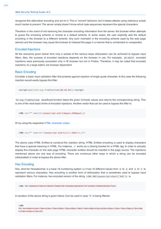 Web Security Testing Guide v4.2
450
recognize this alternative encoding and act on it. This is “correct” behavior, but it makes attacks using malicious scripts
much harder to prevent. The server simply doesn’t know which byte sequences represent the special characters.
Therefore in the event of not receiving the character encoding information from the server, the browser either attempts
to guess the encoding scheme or reverts to a default scheme. In some cases, the user explicitly sets the default
encoding in the browser to a different scheme. Any such mismatch in the encoding scheme used by the web page
(server) and the browser may cause the browser to interpret the page in a manner that is unintended or unexpected.
Encoded Injections
All the scenarios given below form only a subset of the various ways obfuscation can be achieved to bypass input
ﬁlters. Also, the success of encoded injections depends on the browser in use. For example, US-ASCII encoded
injections were previously successful only in IE browser but not in Firefox. Therefore, it may be noted that encoded
injections, to a large extent, are browser dependent.
Basic Encoding
Consider a basic input validation ﬁlter that protects against injection of single quote character. In this case the following
injection would easily bypass this ﬁlter:
<script>alert(String.fromCharCode(88,83,83))</script>
String.fromCharCode JavaScript function takes the given Unicode values and returns the corresponding string. This
is one of the most basic forms of encoded injections. Another vector that can be used to bypass this ﬁlter is:
<IMG src="" onerror=javascript:alert("XSS")>
Or by using the respective HTML character codes:
<IMG src="" onerror="javascript:alert("XSS")">
The above uses HTML Entities to construct the injection string. HTML Entities encoding is used to display characters
that have a special meaning in HTML. For instance, > works as a closing bracket for a HTML tag. In order to actually
display this character on the web page HTML character entities should be inserted in the page source. The injections
mentioned above are one way of encoding. There are numerous other ways in which a string can be encoded
(obfuscated) in order to bypass the above ﬁlter.
Hex Encoding
Hex, short for Hexadecimal, is a base 16 numbering system i.e it has 16 different values from 0 to 9 and A to F to
represent various characters. Hex encoding is another form of obfuscation that is sometimes used to bypass input
validation ﬁlters. For instance, hex encoded version of the string <IMG SRC=javascript:alert('XSS')> is
<IMG SRC=%6A%61%76%61%73%63%72%69%70%74%3A%61%6C%65%72%74%28%27%58%53%53%27%29>
A variation of the above string is given below. Can be used in case ‘%’ is being ﬁltered:
<IMG
SRC=javascript:alert('X&
#x53S')>
 