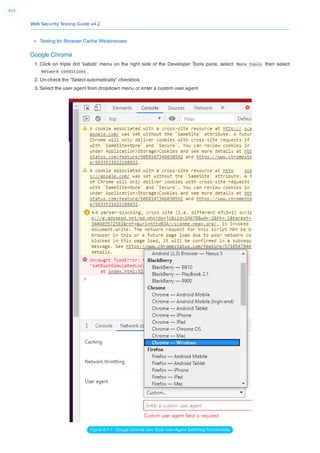 Web Security Testing Guide v4.2
455
Testing for Browser Cache Weaknesses
Google Chrome
1. Click on triple dot ‘kabob’ menu on the right side of the Developer Tools pane, select More tools then select
Network conditions .
2. Un-check the “Select automatically” checkbox.
3. Select the user agent from dropdown menu or enter a custom user agent
Figure 6.F-1: Google Chrome Dev Tools User-Agent Switching Functionality
 