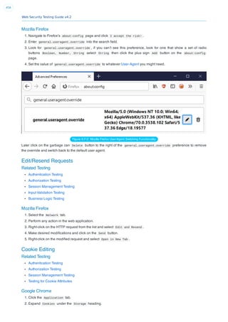 Web Security Testing Guide v4.2
456
Mozilla Firefox
1. Navigate to Firefox’s about:config page and click I accept the risk! .
2. Enter general.useragent.override into the search ﬁeld.
3. Look for general.useragent.override , if you can’t see this preference, look for one that show a set of radio
buttons Boolean, Number, String select String then click the plus sign Add button on the about:config
page.
4. Set the value of general.useragent.override to whatever User-Agent you might need.
Figure 6.F-2: Mozilla Firefox User-Agent Switching Functionality
Later click on the garbage can Delete button to the right of the general.useragent.override preference to remove
the override and switch back to the default user agent.
Edit/Resend Requests
Related Testing
Authentication Testing
Authorization Testing
Session Management Testing
Input Validation Testing
Business Logic Testing
Mozilla Firefox
1. Select the Network tab.
2. Perform any action in the web application.
3. Right-click on the HTTP request from the list and select Edit and Resend .
4. Make desired modiﬁcations and click on the Send button.
5. Right-click on the modiﬁed request and select Open in New Tab .
Cookie Editing
Related Testing
Authentication Testing
Authorization Testing
Session Management Testing
Testing for Cookie Attributes
Google Chrome
1. Click the Application tab.
2. Expand Cookies under the Storage heading.
 