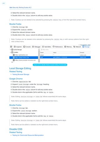Web Security Testing Guide v4.2
457
3. Select the relevant domain name.
4. Double click in the Value column to edit any cookie value.
Note: Cookies can be deleted once selected by pressing the delete key, or from the right-click context menu.
Mozilla Firefox
1. Click the Storage tab.
2. Expand the Cookies section.
3. Select the relevant domain name.
4. Double click in the Value column to edit any cookie value.
Note: Cookies can be deleted once selected by pressing the delete key, or with various options from the right-
click context menu.
Figure 6.F-3: Mozilla Firefox Cookie Editing Functionality
Local Storage Editing
Related Testing
Testing Browser Storage
Google Chrome
1. Click the Application tab.
2. Expand Local Storage under the Storage heading.
3. Select the relevant domain name.
4. Double click in the Value column to edit any cookie value.
5. Double click in the applicable Cell to edit the Key or Value .
Note: Editing Session Storage or Index DB follows essentially the same steps.
Note: Items can be added or deleted via the right-click context menu.
Mozilla Firefox
1. Click the Storage tab.
2. Expand the Local Storage section.
3. Select the relevant domain name.
4. Double click in the applicable Cell to edit the Key or Value .
Note: Editing Session Storage or Index DB follows essentially the same steps.
Note: Items can be added or deleted via the right-click context menu.
Disable CSS
Related Testing
Testing for Client-side Resource Manipulation
 