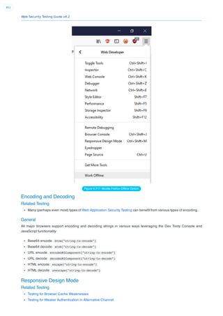 Web Security Testing Guide v4.2
461
Figure 6.F-7: Mozilla Firefox Ofﬂine Option
Encoding and Decoding
Related Testing
Many (perhaps even most) types of Web Application Security Testing can beneﬁt from various types of encoding.
General
All major browsers support encoding and decoding strings in various ways leveraging the Dev Tools Console and
JavaScript functionality:
Base64 encode: btoa("string-to-encode")
Base64 decode: atob("string-to-decode")
URL encode: encodeURIComponent("string-to-encode")
URL decode: decodeURIComponent("string-to-decode")
HTML encode: escape("string-to-encode")
HTML decode: unescape("string-to-decode")
Responsive Design Mode
Related Testing
Testing for Browser Cache Weaknesses
Testing for Weaker Authentication in Alternative Channel
 