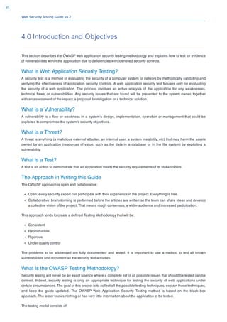 Web Security Testing Guide v4.2
45
4.0 Introduction and Objectives
This section describes the OWASP web application security testing methodology and explains how to test for evidence
of vulnerabilities within the application due to deﬁciencies with identiﬁed security controls.
What is Web Application Security Testing?
A security test is a method of evaluating the security of a computer system or network by methodically validating and
verifying the effectiveness of application security controls. A web application security test focuses only on evaluating
the security of a web application. The process involves an active analysis of the application for any weaknesses,
technical ﬂaws, or vulnerabilities. Any security issues that are found will be presented to the system owner, together
with an assessment of the impact, a proposal for mitigation or a technical solution.
What is a Vulnerability?
A vulnerability is a ﬂaw or weakness in a system’s design, implementation, operation or management that could be
exploited to compromise the system’s security objectives.
What is a Threat?
A threat is anything (a malicious external attacker, an internal user, a system instability, etc) that may harm the assets
owned by an application (resources of value, such as the data in a database or in the ﬁle system) by exploiting a
vulnerability.
What is a Test?
A test is an action to demonstrate that an application meets the security requirements of its stakeholders.
The Approach in Writing this Guide
The OWASP approach is open and collaborative:
Open: every security expert can participate with their experience in the project. Everything is free.
Collaborative: brainstorming is performed before the articles are written so the team can share ideas and develop
a collective vision of the project. That means rough consensus, a wider audience and increased participation.
This approach tends to create a deﬁned Testing Methodology that will be:
Consistent
Reproducible
Rigorous
Under quality control
The problems to be addressed are fully documented and tested. It is important to use a method to test all known
vulnerabilities and document all the security test activities.
What Is the OWASP Testing Methodology?
Security testing will never be an exact science where a complete list of all possible issues that should be tested can be
deﬁned. Indeed, security testing is only an appropriate technique for testing the security of web applications under
certain circumstances. The goal of this project is to collect all the possible testing techniques, explain these techniques,
and keep the guide updated. The OWASP Web Application Security Testing method is based on the black box
approach. The tester knows nothing or has very little information about the application to be tested.
The testing model consists of:
 