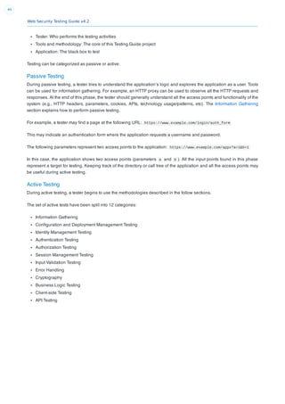 Web Security Testing Guide v4.2
46
Tester: Who performs the testing activities
Tools and methodology: The core of this Testing Guide project
Application: The black box to test
Testing can be categorized as passive or active:
Passive Testing
During passive testing, a tester tries to understand the application’s logic and explores the application as a user. Tools
can be used for information gathering. For example, an HTTP proxy can be used to observe all the HTTP requests and
responses. At the end of this phase, the tester should generally understand all the access points and functionality of the
system (e.g., HTTP headers, parameters, cookies, APIs, technology usage/patterns, etc). The Information Gathering
section explains how to perform passive testing.
For example, a tester may ﬁnd a page at the following URL: https://www.example.com/login/auth_form
This may indicate an authentication form where the application requests a username and password.
The following parameters represent two access points to the application: https://www.example.com/appx?a=1&b=1
In this case, the application shows two access points (parameters a and b ). All the input points found in this phase
represent a target for testing. Keeping track of the directory or call tree of the application and all the access points may
be useful during active testing.
Active Testing
During active testing, a tester begins to use the methodologies described in the follow sections.
The set of active tests have been split into 12 categories:
Information Gathering
Conﬁguration and Deployment Management Testing
Identity Management Testing
Authentication Testing
Authorization Testing
Session Management Testing
Input Validation Testing
Error Handling
Cryptography
Business Logic Testing
Client-side Testing
API Testing
 
