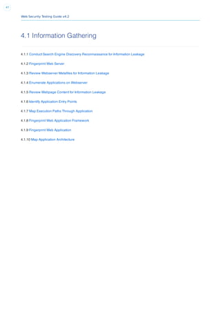 Web Security Testing Guide v4.2
47
4.1 Information Gathering
4.1.1 Conduct Search Engine Discovery Reconnaissance for Information Leakage
4.1.2 Fingerprint Web Server
4.1.3 Review Webserver Metaﬁles for Information Leakage
4.1.4 Enumerate Applications on Webserver
4.1.5 Review Webpage Content for Information Leakage
4.1.6 Identify Application Entry Points
4.1.7 Map Execution Paths Through Application
4.1.8 Fingerprint Web Application Framework
4.1.9 Fingerprint Web Application
4.1.10 Map Application Architecture
 