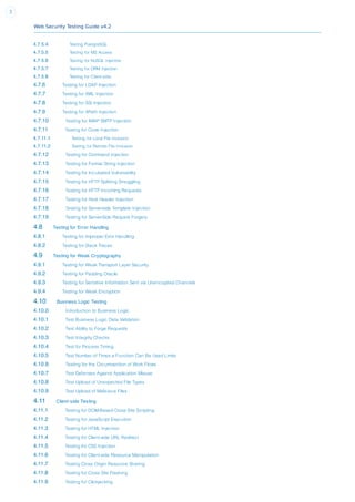 Web Security Testing Guide v4.2
3
4.7.5.4 Testing PostgreSQL
4.7.5.5 Testing for MS Access
4.7.5.6 Testing for NoSQL Injection
4.7.5.7 Testing for ORM Injection
4.7.5.8 Testing for Client-side
4.7.6 Testing for LDAP Injection
4.7.7 Testing for XML Injection
4.7.8 Testing for SSI Injection
4.7.9 Testing for XPath Injection
4.7.10 Testing for IMAP SMTP Injection
4.7.11 Testing for Code Injection
4.7.11.1 Testing for Local File Inclusion
4.7.11.2 Testing for Remote File Inclusion
4.7.12 Testing for Command Injection
4.7.13 Testing for Format String Injection
4.7.14 Testing for Incubated Vulnerability
4.7.15 Testing for HTTP Splitting Smuggling
4.7.16 Testing for HTTP Incoming Requests
4.7.17 Testing for Host Header Injection
4.7.18 Testing for Server-side Template Injection
4.7.19 Testing for Server-Side Request Forgery
4.8 Testing for Error Handling
4.8.1 Testing for Improper Error Handling
4.8.2 Testing for Stack Traces
4.9 Testing for Weak Cryptography
4.9.1 Testing for Weak Transport Layer Security
4.9.2 Testing for Padding Oracle
4.9.3 Testing for Sensitive Information Sent via Unencrypted Channels
4.9.4 Testing for Weak Encryption
4.10 Business Logic Testing
4.10.0 Introduction to Business Logic
4.10.1 Test Business Logic Data Validation
4.10.2 Test Ability to Forge Requests
4.10.3 Test Integrity Checks
4.10.4 Test for Process Timing
4.10.5 Test Number of Times a Function Can Be Used Limits
4.10.6 Testing for the Circumvention of Work Flows
4.10.7 Test Defenses Against Application Misuse
4.10.8 Test Upload of Unexpected File Types
4.10.9 Test Upload of Malicious Files
4.11 Client-side Testing
4.11.1 Testing for DOM-Based Cross Site Scripting
4.11.2 Testing for JavaScript Execution
4.11.3 Testing for HTML Injection
4.11.4 Testing for Client-side URL Redirect
4.11.5 Testing for CSS Injection
4.11.6 Testing for Client-side Resource Manipulation
4.11.7 Testing Cross Origin Resource Sharing
4.11.8 Testing for Cross Site Flashing
4.11.9 Testing for Clickjacking
 
