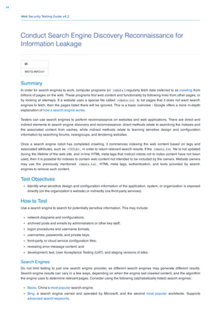 Web Security Testing Guide v4.2
48
Conduct Search Engine Discovery Reconnaissance for
Information Leakage
ID
WSTG-INFO-01
Summary
In order for search engines to work, computer programs (or robots ) regularly fetch data (referred to as crawling from
billions of pages on the web. These programs ﬁnd web content and functionality by following links from other pages, or
by looking at sitemaps. If a website uses a special ﬁle called robots.txt to list pages that it does not want search
engines to fetch, then the pages listed there will be ignored. This is a basic overview - Google offers a more in-depth
explanation of how a search engine works.
Testers can use search engines to perform reconnaissance on websites and web applications. There are direct and
indirect elements to search engine discovery and reconnaissance: direct methods relate to searching the indexes and
the associated content from caches, while indirect methods relate to learning sensitive design and conﬁguration
information by searching forums, newsgroups, and tendering websites.
Once a search engine robot has completed crawling, it commences indexing the web content based on tags and
associated attributes, such as <TITLE> , in order to return relevant search results. If the robots.txt ﬁle is not updated
during the lifetime of the web site, and in-line HTML meta tags that instruct robots not to index content have not been
used, then it is possible for indexes to contain web content not intended to be included by the owners. Website owners
may use the previously mentioned robots.txt , HTML meta tags, authentication, and tools provided by search
engines to remove such content.
Test Objectives
Identify what sensitive design and conﬁguration information of the application, system, or organization is exposed
directly (on the organization’s website) or indirectly (via third-party services).
How to Test
Use a search engine to search for potentially sensitive information. This may include:
network diagrams and conﬁgurations;
archived posts and emails by administrators or other key staff;
logon procedures and username formats;
usernames, passwords, and private keys;
third-party, or cloud service conﬁguration ﬁles;
revealing error message content; and
development, test, User Acceptance Testing (UAT), and staging versions of sites.
Search Engines
Do not limit testing to just one search engine provider, as different search engines may generate different results.
Search engine results can vary in a few ways, depending on when the engine last crawled content, and the algorithm
the engine uses to determine relevant pages. Consider using the following (alphabetically-listed) search engines:
Baidu, China’s most popular search engine.
Bing, a search engine owned and operated by Microsoft, and the second most popular worldwide. Supports
advanced search keywords.
 