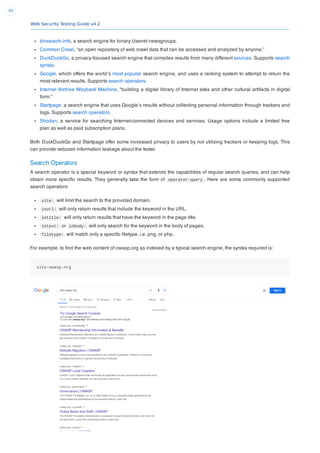 Web Security Testing Guide v4.2
49
binsearch.info, a search engine for binary Usenet newsgroups.
Common Crawl, “an open repository of web crawl data that can be accessed and analyzed by anyone.”
DuckDuckGo, a privacy-focused search engine that compiles results from many different sources. Supports search
syntax.
Google, which offers the world’s most popular search engine, and uses a ranking system to attempt to return the
most relevant results. Supports search operators.
Internet Archive Wayback Machine, “building a digital library of Internet sites and other cultural artifacts in digital
form.”
Startpage, a search engine that uses Google’s results without collecting personal information through trackers and
logs. Supports search operators.
Shodan, a service for searching Internet-connected devices and services. Usage options include a limited free
plan as well as paid subscription plans.
Both DuckDuckGo and Startpage offer some increased privacy to users by not utilizing trackers or keeping logs. This
can provide reduced information leakage about the tester.
Search Operators
A search operator is a special keyword or syntax that extends the capabilities of regular search queries, and can help
obtain more speciﬁc results. They generally take the form of operator:query . Here are some commonly supported
search operators:
site: will limit the search to the provided domain.
inurl: will only return results that include the keyword in the URL.
intitle: will only return results that have the keyword in the page title.
intext: or inbody: will only search for the keyword in the body of pages.
filetype: will match only a speciﬁc ﬁletype, i.e. png, or php.
For example, to ﬁnd the web content of owasp.org as indexed by a typical search engine, the syntax required is:
site:owasp.org
 