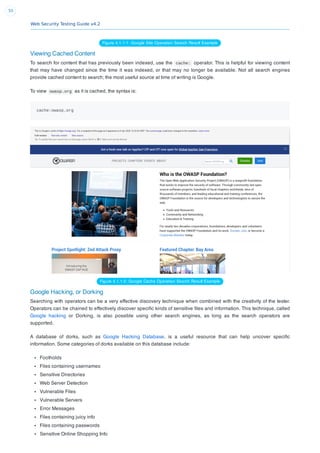 Web Security Testing Guide v4.2
50
Figure 4.1.1-1: Google Site Operation Search Result Example
Viewing Cached Content
To search for content that has previously been indexed, use the cache: operator. This is helpful for viewing content
that may have changed since the time it was indexed, or that may no longer be available. Not all search engines
provide cached content to search; the most useful source at time of writing is Google.
To view owasp.org as it is cached, the syntax is:
cache:owasp.org
Figure 4.1.1-2: Google Cache Operation Search Result Example
Google Hacking, or Dorking
Searching with operators can be a very effective discovery technique when combined with the creativity of the tester.
Operators can be chained to effectively discover speciﬁc kinds of sensitive ﬁles and information. This technique, called
Google hacking or Dorking, is also possible using other search engines, as long as the search operators are
supported.
A database of dorks, such as Google Hacking Database, is a useful resource that can help uncover speciﬁc
information. Some categories of dorks available on this database include:
Footholds
Files containing usernames
Sensitive Directories
Web Server Detection
Vulnerable Files
Vulnerable Servers
Error Messages
Files containing juicy info
Files containing passwords
Sensitive Online Shopping Info
 