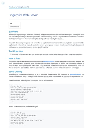 Web Security Testing Guide v4.2
52
Fingerprint Web Server
ID
WSTG-INFO-02
Summary
Web server ﬁngerprinting is the task of identifying the type and version of web server that a target is running on. While
web server ﬁngerprinting is often encapsulated in automated testing tools, it is important for researchers to understand
the fundamentals of how these tools attempt to identify software, and why this is useful.
Accurately discovering the type of web server that an application runs on can enable security testers to determine if the
application is vulnerable to attack. In particular, servers running older versions of software without up-to-date security
patches can be susceptible to known version-speciﬁc exploits.
Test Objectives
Determine the version and type of a running web server to enable further discovery of any known vulnerabilities.
How to Test
Techniques used for web server ﬁngerprinting include banner grabbing, eliciting responses to malformed requests, and
using automated tools to perform more robust scans that use a combination of tactics. The fundamental premise by
which all these techniques operate is the same. They all strive to elicit some response from the web server which can
then be compared to a database of known responses and behaviors, and thus matched to a known server type.
Banner Grabbing
A banner grab is performed by sending an HTTP request to the web server and examining its response header. This
can be accomplished using a variety of tools, including telnet for HTTP requests, or openssl for requests over SSL.
For example, here is the response to a request from an Apache server.
HTTP/1.1 200 OK
Date: Thu, 05 Sep 2019 17:42:39 GMT
Server: Apache/2.4.41 (Unix)
Last-Modified: Thu, 05 Sep 2019 17:40:42 GMT
ETag: "75-591d1d21b6167"
Accept-Ranges: bytes
Content-Length: 117
Connection: close
Content-Type: text/html
...
Here is another response, this time from nginx.
HTTP/1.1 200 OK
Server: nginx/1.17.3
Date: Thu, 05 Sep 2019 17:50:24 GMT
Content-Type: text/html
Content-Length: 117
Last-Modified: Thu, 05 Sep 2019 17:40:42 GMT
Connection: close
ETag: "5d71489a-75"
 