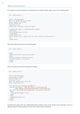 Web Security Testing Guide v4.2
54
For example, here is the response to a request for the non-existent method SANTA CLAUS from an Apache server.
GET / SANTA CLAUS/1.1
HTTP/1.1 400 Bad Request
Date: Fri, 06 Sep 2019 19:21:01 GMT
Server: Apache/2.4.41 (Unix)
Content-Length: 226
Connection: close
Content-Type: text/html; charset=iso-8859-1
<!DOCTYPE HTML PUBLIC "-//IETF//DTD HTML 2.0//EN">
<html><head>
<title>400 Bad Request</title>
</head><body>
<h1>Bad Request</h1>
<p>Your browser sent a request that this server could not understand.<br />
</p>
</body></html>
Here is the response to the same request from nginx.
GET / SANTA CLAUS/1.1
<html>
<head><title>404 Not Found</title></head>
<body>
<center><h1>404 Not Found</h1></center>
<hr><center>nginx/1.17.3</center>
</body>
</html>
Here is the response to the same request from lighttpd.
GET / SANTA CLAUS/1.1
HTTP/1.0 400 Bad Request
Content-Type: text/html
Content-Length: 345
Connection: close
Date: Sun, 08 Sep 2019 21:56:17 GMT
Server: lighttpd/1.4.54
<?xml version="1.0" encoding="iso-8859-1"?>
<!DOCTYPE html PUBLIC "-//W3C//DTD XHTML 1.0 Transitional//EN"
"http://www.w3.org/TR/xhtml1/DTD/xhtml1-transitional.dtd">
<html xmlns="http://www.w3.org/1999/xhtml" xml:lang="en" lang="en">
<head>
<title>400 Bad Request</title>
</head>
<body>
<h1>400 Bad Request</h1>
</body>
</html>
As default error pages offer many differentiating factors between types of web servers, their examination can be an
effective method for ﬁngerprinting even when server header ﬁelds are obscured.
 