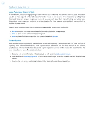 Web Security Testing Guide v4.2
55
Using Automated Scanning Tools
As stated earlier, web server ﬁngerprinting is often included as a functionality of automated scanning tools. These tools
are able to make requests similar to those demonstrated above, as well as send other more server-speciﬁc probes.
Automated tools can compare responses from web servers much faster than manual testing, and utilize large
databases of known responses to attempt server identiﬁcation. For these reasons, automated tools are more likely to
produce accurate results.
Here are some commonly-used scan tools that include web server ﬁngerprinting functionality.
Netcraft, an online tool that scans websites for information, including the web server.
Nikto, an Open Source command-line scanning tool.
Nmap, an Open Source command-line tool that also has a GUI, Zenmap.
Remediation
While exposed server information is not necessarily in itself a vulnerability, it is information that can assist attackers in
exploiting other vulnerabilities that may exist. Exposed server information can also lead attackers to ﬁnd version-
speciﬁc server vulnerabilities that can be used to exploit unpatched servers. For this reason it is recommended that
some precautions be taken. These actions include:
Obscuring web server information in headers, such as with Apache’s mod_headers module.
Using a hardened reverse proxy server to create an additional layer of security between the web server and the
Internet.
Ensuring that web servers are kept up-to-date with the latest software and security patches.
 