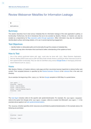 Web Security Testing Guide v4.2
56
Review Webserver Metafiles for Information Leakage
ID
WSTG-INFO-03
Summary
This section describes how to test various metadata ﬁles for information leakage of the web application’s path(s), or
functionality. Furthermore, the list of directories that are to be avoided by Spiders, Robots, or Crawlers can also be
created as a dependency for Map execution paths through application. Other information may also be collected to
identify attack surface, technology details, or for use in social engineering engagement.
Test Objectives
Identify hidden or obfuscated paths and functionality through the analysis of metadata ﬁles.
Extract and map other information that could lead to better understanding of the systems at hand.
How to Test
Any of the actions performed below with wget could also be done with curl . Many Dynamic Application
Security Testing (DAST) tools such as ZAP and Burp Suite include checks or parsing for these resources as part of
their spider/crawler functionality. They can also be identiﬁed using various Google Dorks or leveraging advanced
search features such as inurl: .
Robots
Web Spiders, Robots, or Crawlers retrieve a web page and then recursively traverse hyperlinks to retrieve further web
content. Their accepted behavior is speciﬁed by the Robots Exclusion Protocol of the robots.txt ﬁle in the web root
directory.
As an example, the beginning of the robots.txt ﬁle from Google sampled on 2020 May 5 is quoted below:
User-agent: *
Disallow: /search
Allow: /search/about
Allow: /search/static
Allow: /search/howsearchworks
Disallow: /sdch
...
The User-Agent directive refers to the speciﬁc web spider/robot/crawler. For example, the User-Agent: Googlebot
refers to the spider from Google while User-Agent: bingbot refers to a crawler from Microsoft. User-Agent: * in the
example above applies to all web spiders/robots/crawlers.
The Disallow directive speciﬁes which resources are prohibited by spiders/robots/crawlers. In the example above, the
following are prohibited:
...
Disallow: /search
...
Disallow: /sdch
...
 