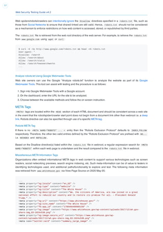 Web Security Testing Guide v4.2
57
Web spiders/robots/crawlers can intentionally ignore the Disallow directives speciﬁed in a robots.txt ﬁle, such as
those from Social Networks to ensure that shared linked are still valid. Hence, robots.txt should not be considered
as a mechanism to enforce restrictions on how web content is accessed, stored, or republished by third parties.
The robots.txt ﬁle is retrieved from the web root directory of the web server. For example, to retrieve the robots.txt
from www.google.com using wget or curl :
$ curl -O -Ss http://www.google.com/robots.txt && head -n5 robots.txt
User-agent: *
Disallow: /search
Allow: /search/about
Allow: /search/static
Allow: /search/howsearchworks
...
Analyze robots.txt Using Google Webmaster Tools
Web site owners can use the Google “Analyze robots.txt” function to analyze the website as part of its Google
Webmaster Tools. This tool can assist with testing and the procedure is as follows:
1. Sign into Google Webmaster Tools with a Google account.
2. On the dashboard, enter the URL for the site to be analyzed.
3. Choose between the available methods and follow the on screen instruction.
META Tags
<META> tags are located within the HEAD section of each HTML document and should be consistent across a web site
in the event that the robot/spider/crawler start point does not begin from a document link other than webroot i.e. a deep
link. Robots directive can also be speciﬁed through use of a speciﬁc META tag.
Robots META Tag
If there is no <META NAME="ROBOTS" ... > entry then the “Robots Exclusion Protocol” defaults to INDEX,FOLLOW
respectively. Therefore, the other two valid entries deﬁned by the “Robots Exclusion Protocol” are preﬁxed with NO...
i.e. NOINDEX and NOFOLLOW .
Based on the Disallow directive(s) listed within the robots.txt ﬁle in webroot, a regular expression search for <META
NAME="ROBOTS" within each web page is undertaken and the result compared to the robots.txt ﬁle in webroot.
Miscellaneous META Information Tags
Organizations often embed informational META tags in web content to support various technologies such as screen
readers, social networking previews, search engine indexing, etc. Such meta-information can be of value to testers in
identifying technologies used, and additional paths/functionality to explore and test. The following meta information
was retrieved from www.whitehouse.gov via View Page Source on 2020 May 05:
...
<meta property="og:locale" content="en_US" />
<meta property="og:type" content="website" />
<meta property="og:title" content="The White House" />
<meta property="og:description" content="We, the citizens of America, are now joined in a great
national effort to rebuild our country and to restore its promise for all. – President Donald
Trump." />
<meta property="og:url" content="https://www.whitehouse.gov/" />
<meta property="og:site_name" content="The White House" />
<meta property="fb:app_id" content="1790466490985150" />
<meta property="og:image" content="https://www.whitehouse.gov/wp-content/uploads/2017/12/wh.gov-
share-img_03-1024x538.png" />
<meta property="og:image:secure_url" content="https://www.whitehouse.gov/wp-
content/uploads/2017/12/wh.gov-share-img_03-1024x538.png" />
<meta name="twitter:card" content="summary_large_image" />
 