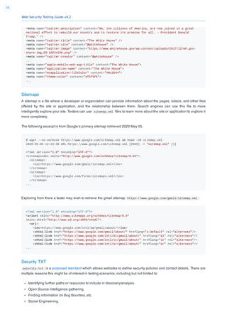 Web Security Testing Guide v4.2
58
<meta name="twitter:description" content="We, the citizens of America, are now joined in a great
national effort to rebuild our country and to restore its promise for all. – President Donald
Trump." />
<meta name="twitter:title" content="The White House" />
<meta name="twitter:site" content="@whitehouse" />
<meta name="twitter:image" content="https://www.whitehouse.gov/wp-content/uploads/2017/12/wh.gov-
share-img_03-1024x538.png" />
<meta name="twitter:creator" content="@whitehouse" />
...
<meta name="apple-mobile-web-app-title" content="The White House">
<meta name="application-name" content="The White House">
<meta name="msapplication-TileColor" content="#0c2644">
<meta name="theme-color" content="#f5f5f5">
...
Sitemaps
A sitemap is a ﬁle where a developer or organization can provide information about the pages, videos, and other ﬁles
offered by the site or application, and the relationship between them. Search engines can use this ﬁle to more
intelligently explore your site. Testers can use sitemap.xml ﬁles to learn more about the site or application to explore it
more completely.
The following excerpt is from Google’s primary sitemap retrieved 2020 May 05.
$ wget --no-verbose https://www.google.com/sitemap.xml && head -n8 sitemap.xml
2020-05-05 12:23:30 URL:https://www.google.com/sitemap.xml [2049] -> "sitemap.xml" [1]
<?xml version="1.0" encoding="UTF-8"?>
<sitemapindex xmlns="http://www.google.com/schemas/sitemap/0.84">
<sitemap>
<loc>https://www.google.com/gmail/sitemap.xml</loc>
</sitemap>
<sitemap>
<loc>https://www.google.com/forms/sitemaps.xml</loc>
</sitemap>
...
Exploring from there a tester may wish to retrieve the gmail sitemap https://www.google.com/gmail/sitemap.xml :
<?xml version="1.0" encoding="UTF-8"?>
<urlset xmlns="http://www.sitemaps.org/schemas/sitemap/0.9"
xmlns:xhtml="http://www.w3.org/1999/xhtml">
<url>
<loc>https://www.google.com/intl/am/gmail/about/</loc>
<xhtml:link href="https://www.google.com/gmail/about/" hreflang="x-default" rel="alternate"/>
<xhtml:link href="https://www.google.com/intl/el/gmail/about/" hreflang="el" rel="alternate"/>
<xhtml:link href="https://www.google.com/intl/it/gmail/about/" hreflang="it" rel="alternate"/>
<xhtml:link href="https://www.google.com/intl/ar/gmail/about/" hreflang="ar" rel="alternate"/>
...
Security TXT
security.txt is a proposed standard which allows websites to deﬁne security policies and contact details. There are
multiple reasons this might be of interest in testing scenarios, including but not limited to:
Identifying further paths or resources to include in discovery/analysis.
Open Source intelligence gathering.
Finding information on Bug Bounties, etc.
Social Engineering.
 