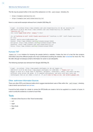 Web Security Testing Guide v4.2
59
The ﬁle may be present either in the root of the webserver or in the .well-known/ directory. Ex:
https://example.com/security.txt
https://example.com/.well-known/security.txt
Here is a real world example retrieved from LinkedIn 2020 May 05:
$ wget --no-verbose https://www.linkedin.com/.well-known/security.txt && cat security.txt
2020-05-07 12:56:51 URL:https://www.linkedin.com/.well-known/security.txt [333/333] ->
"security.txt" [1]
<div style="page-break-after: always;"></div>
<h1 id="conforms-to-ietf-`draft-foudil-securitytxt-07`">Conforms to IETF `draft-foudil-securitytxt-
07`</h1>
Contact: mailto:security@linkedin.com
Contact: https://www.linkedin.com/help/linkedin/answer/62924
Encryption: https://www.linkedin.com/help/linkedin/answer/79676
Canonical: https://www.linkedin.com/.well-known/security.txt
Policy: https://www.linkedin.com/help/linkedin/answer/62924
Humans TXT
humans.txt is an initiative for knowing the people behind a website. It takes the form of a text ﬁle that contains
information about the different people who have contributed to building the website. See humanstxt for more info. This
ﬁle often (though not always) contains information for career or job sites/paths.
The following example was retrieved from Google 2020 May 05:
$ wget --no-verbose https://www.google.com/humans.txt && cat humans.txt
2020-05-07 12:57:52 URL:https://www.google.com/humans.txt [286/286] -> "humans.txt" [1]
Google is built by a large team of engineers, designers, researchers, robots, and others in many
different sites across the globe. It is updated continuously, and built with more tools and
technologies than we can shake a stick at. If you'd like to help us out, see careers.google.com.
Other .well-known Information Sources
There are other RFCs and Internet drafts which suggest standardized uses of ﬁles within the .well-known/ directory.
Lists of which can be found here or here.
It would be fairly simple for a tester to review the RFC/drafts are create a list to be supplied to a crawler or fuzzer, in
order to verify the existence or content of such ﬁles.
Tools
Browser (View Source or Dev Tools functionality)
curl
wget
Burp Suite
ZAP
 