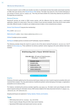 Web Security Testing Guide v4.2
64
This kind of search is akin to DNS zone transfer, but relies on web-based services that enable name-based searches
on DNS. One such service is the Netcraft Search DNS service. The tester may query for a list of names belonging to
your domain of choice, such as example.com . Then they will check whether the names they obtained are pertinent to
the target they are examining.
Reverse-IP Services
Reverse-IP services are similar to DNS inverse queries, with the difference that the testers query a web-based
application instead of a name server. There are a number of such services available. Since they tend to return partial
(and often different) results, it is better to use multiple services to obtain a more comprehensive analysis.
Domain Tools Reverse IP (requires free membership)
Bing, syntax: ip:x.x.x.x
Webhosting Info, syntax: http://whois.webhosting.info/x.x.x.x
DNSstuff (multiple services available)
Net Square (multiple queries on domains and IP addresses, requires installation)
The following example shows the result of a query to one of the above reverse-IP services to 216.48.3.18 , the IP
address of www.owasp.org. Three additional non-obvious symbolic names mapping to the same address have been
revealed.
Figure 4.1.4-1: OWASP Whois Info
Googling
Following information gathering from the previous techniques, testers can rely on search engines to possibly reﬁne and
increment their analysis. This may yield evidence of additional symbolic names belonging to the target, or applications
accessible via non-obvious URLs.
For instance, considering the previous example regarding www.owasp.org , the tester could query Google and other
search engines looking for information (hence, DNS names) related to the newly discovered domains of webgoat.org ,
webscarab.com , and webscarab.net .
Googling techniques are explained in Testing: Spiders, Robots, and Crawlers.
Tools
DNS lookup tools such as nslookup , dig and similar.
Search engines (Google, Bing and other major search engines).
Specialized DNS-related web-based search service: see text.
 