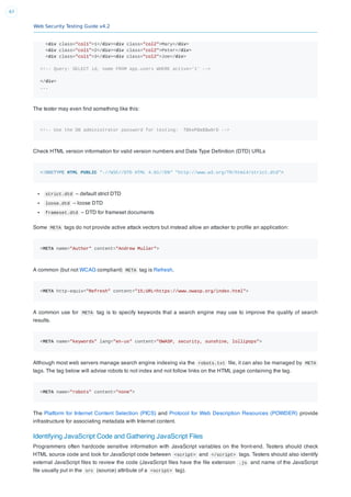 Web Security Testing Guide v4.2
67
<div class="col1">1</div><div class="col2">Mary</div>
<div class="col1">2</div><div class="col2">Peter</div>
<div class="col1">3</div><div class="col2">Joe</div>
<!-- Query: SELECT id, name FROM app.users WHERE active='1' -->
</div>
...
The tester may even ﬁnd something like this:
<!-- Use the DB administrator password for testing: f@keP@a$$w0rD -->
Check HTML version information for valid version numbers and Data Type Deﬁnition (DTD) URLs
<!DOCTYPE HTML PUBLIC "-//W3C//DTD HTML 4.01//EN" "http://www.w3.org/TR/html4/strict.dtd">
strict.dtd – default strict DTD
loose.dtd – loose DTD
frameset.dtd – DTD for frameset documents
Some META tags do not provide active attack vectors but instead allow an attacker to proﬁle an application:
<META name="Author" content="Andrew Muller">
A common (but not WCAG compliant) META tag is Refresh.
<META http-equiv="Refresh" content="15;URL=https://www.owasp.org/index.html">
A common use for META tag is to specify keywords that a search engine may use to improve the quality of search
results.
<META name="keywords" lang="en-us" content="OWASP, security, sunshine, lollipops">
Although most web servers manage search engine indexing via the robots.txt ﬁle, it can also be managed by META
tags. The tag below will advise robots to not index and not follow links on the HTML page containing the tag.
<META name="robots" content="none">
The Platform for Internet Content Selection (PICS) and Protocol for Web Description Resources (POWDER) provide
infrastructure for associating metadata with Internet content.
Identifying JavaScript Code and Gathering JavaScript Files
Programmers often hardcode sensitive information with JavaScript variables on the front-end. Testers should check
HTML source code and look for JavaScript code between <script> and </script> tags. Testers should also identify
external JavaScript ﬁles to review the code (JavaScript ﬁles have the ﬁle extension .js and name of the JavaScript
ﬁle usually put in the src (source) attribute of a <script> tag).
 