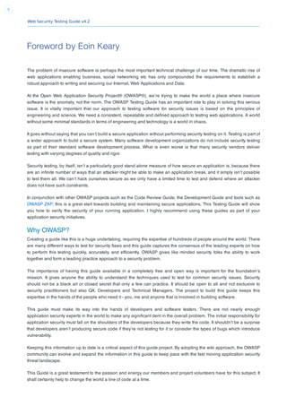 Web Security Testing Guide v4.2
5
Foreword by Eoin Keary
The problem of insecure software is perhaps the most important technical challenge of our time. The dramatic rise of
web applications enabling business, social networking etc has only compounded the requirements to establish a
robust approach to writing and securing our Internet, Web Applications and Data.
At the Open Web Application Security Project® (OWASP®), we’re trying to make the world a place where insecure
software is the anomaly, not the norm. The OWASP Testing Guide has an important role to play in solving this serious
issue. It is vitally important that our approach to testing software for security issues is based on the principles of
engineering and science. We need a consistent, repeatable and deﬁned approach to testing web applications. A world
without some minimal standards in terms of engineering and technology is a world in chaos.
It goes without saying that you can’t build a secure application without performing security testing on it. Testing is part of
a wider approach to build a secure system. Many software development organizations do not include security testing
as part of their standard software development process. What is even worse is that many security vendors deliver
testing with varying degrees of quality and rigor.
Security testing, by itself, isn’t a particularly good stand alone measure of how secure an application is, because there
are an inﬁnite number of ways that an attacker might be able to make an application break, and it simply isn’t possible
to test them all. We can’t hack ourselves secure as we only have a limited time to test and defend where an attacker
does not have such constraints.
In conjunction with other OWASP projects such as the Code Review Guide, the Development Guide and tools such as
OWASP ZAP, this is a great start towards building and maintaining secure applications. This Testing Guide will show
you how to verify the security of your running application. I highly recommend using these guides as part of your
application security initiatives.
Why OWASP?
Creating a guide like this is a huge undertaking, requiring the expertise of hundreds of people around the world. There
are many different ways to test for security ﬂaws and this guide captures the consensus of the leading experts on how
to perform this testing quickly, accurately, and efﬁciently. OWASP gives like minded security folks the ability to work
together and form a leading practice approach to a security problem.
The importance of having this guide available in a completely free and open way is important for the foundation’s
mission. It gives anyone the ability to understand the techniques used to test for common security issues. Security
should not be a black art or closed secret that only a few can practice. It should be open to all and not exclusive to
security practitioners but also QA, Developers and Technical Managers. The project to build this guide keeps this
expertise in the hands of the people who need it - you, me and anyone that is involved in building software.
This guide must make its way into the hands of developers and software testers. There are not nearly enough
application security experts in the world to make any signiﬁcant dent in the overall problem. The initial responsibility for
application security must fall on the shoulders of the developers because they write the code. It shouldn’t be a surprise
that developers aren’t producing secure code if they’re not testing for it or consider the types of bugs which introduce
vulnerability.
Keeping this information up to date is a critical aspect of this guide project. By adopting the wiki approach, the OWASP
community can evolve and expand the information in this guide to keep pace with the fast moving application security
threat landscape.
This Guide is a great testament to the passion and energy our members and project volunteers have for this subject. It
shall certainly help to change the world a line of code at a time.
 