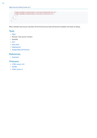 Web Security Testing Guide v4.2
69
"/home/sysadmin/cashsystem/src/actions/cashoutAction.js",
"/home/sysadmin/cashsystem/src/actions/userAction.js",
"..."
],
"..."
}
When websites load source map ﬁles, the front-end source code will become readable and easier to debug.
Tools
Wget
Browser “view source” function
Eyeballs
Curl
Burp Suite
Waybackurls
Google Maps API Scanner
References
KeyHacks
Whitepapers
HTML version 4.01
XHTML
HTML version 5
 