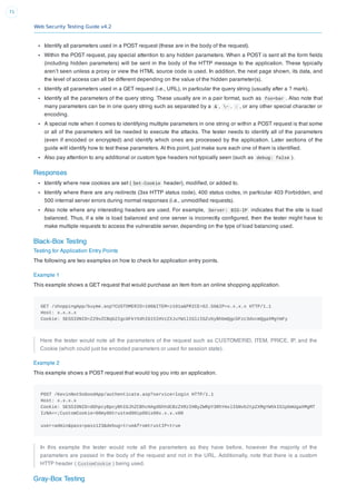 Web Security Testing Guide v4.2
71
Identify all parameters used in a POST request (these are in the body of the request).
Within the POST request, pay special attention to any hidden parameters. When a POST is sent all the form ﬁelds
(including hidden parameters) will be sent in the body of the HTTP message to the application. These typically
aren’t seen unless a proxy or view the HTML source code is used. In addition, the next page shown, its data, and
the level of access can all be different depending on the value of the hidden parameter(s).
Identify all parameters used in a GET request (i.e., URL), in particular the query string (usually after a ? mark).
Identify all the parameters of the query string. These usually are in a pair format, such as foo=bar . Also note that
many parameters can be in one query string such as separated by a & , ~ , : , or any other special character or
encoding.
A special note when it comes to identifying multiple parameters in one string or within a POST request is that some
or all of the parameters will be needed to execute the attacks. The tester needs to identify all of the parameters
(even if encoded or encrypted) and identify which ones are processed by the application. Later sections of the
guide will identify how to test these parameters. At this point, just make sure each one of them is identiﬁed.
Also pay attention to any additional or custom type headers not typically seen (such as debug: false ).
Responses
Identify where new cookies are set ( Set-Cookie header), modiﬁed, or added to.
Identify where there are any redirects (3xx HTTP status code), 400 status codes, in particular 403 Forbidden, and
500 internal server errors during normal responses (i.e., unmodiﬁed requests).
Also note where any interesting headers are used. For example, Server: BIG-IP indicates that the site is load
balanced. Thus, if a site is load balanced and one server is incorrectly conﬁgured, then the tester might have to
make multiple requests to access the vulnerable server, depending on the type of load balancing used.
Black-Box Testing
Testing for Application Entry Points
The following are two examples on how to check for application entry points.
Example 1
This example shows a GET request that would purchase an item from an online shopping application.
GET /shoppingApp/buyme.asp?CUSTOMERID=100&ITEM=z101a&PRICE=62.50&IP=x.x.x.x HTTP/1.1
Host: x.x.x.x
Cookie: SESSIONID=Z29vZCBqb2IgcGFkYXdhIG15IHVzZXJuYW1lIGlzIGZvbyBhbmQgcGFzc3dvcmQgaXMgYmFy
Here the tester would note all the parameters of the request such as CUSTOMERID, ITEM, PRICE, IP, and the
Cookie (which could just be encoded parameters or used for session state).
Example 2
This example shows a POST request that would log you into an application.
POST /KevinNotSoGoodApp/authenticate.asp?service=login HTTP/1.1
Host: x.x.x.x
Cookie: SESSIONID=dGhpcyBpcyBhIGJhZCBhcHAgdGhhdCBzZXRzIHByZWRpY3RhYmxlIGNvb2tpZXMgYW5kIG1pbmUgaXMgMT
IzNA==;CustomCookie=00my00trusted00ip00is00x.x.x.x00
user=admin&pass=pass123&debug=true&fromtrustIP=true
In this example the tester would note all the parameters as they have before, however the majority of the
parameters are passed in the body of the request and not in the URL. Additionally, note that there is a custom
HTTP header ( CustomCookie ) being used.
Gray-Box Testing
 